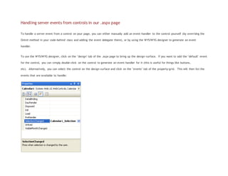 Handling server events from controls in our .aspx page
To handle a server event from a control on your page, you can either manually add an event-handler to the control yourself (by overridng the
OnInit method in your code-behind class and adding the event delegate there), or by using the WYSIWYG designer to generate an event
handler.
To use the WYSIWYG designer, click on the "design" tab of the .aspx page to bring up the design-surface. If you want to add the "default" event
for the control, you can simply double-click on the control to generate an event handler for it (this is useful for things like buttons,
etc). Alternatively, you can select the control on the design-surface and click on the "events" tab of the property-grid. This will then list the
events that are available to handle:
 