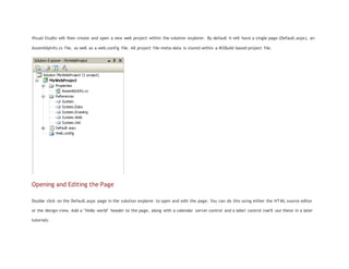 Visual Studio will then create and open a new web project within the solution explorer. By default it will have a single page (Default.aspx), an
AssemblyInfo.cs file, as well as a web.config file. All project file-meta-data is stored within a MSBuild based project file.
Opening and Editing the Page
Double click on the Default.aspx page in the solution explorer to open and edit the page. You can do this using either the HTML source editor
or the design-view. Add a "Hello world" header to the page, along with a calendar server control and a label control (we'll use these in a later
tutorial):
 