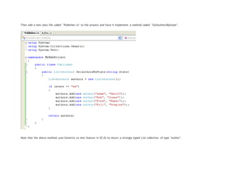 Then add a new class file called "Publisher.cs" to the project and have it implement a method called "GetAuthorsByState":
Note that the above method uses Generics (a new feature in V2.0) to return a strongly typed List collection of type "Author".
 