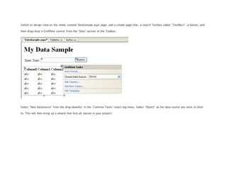 Switch to design-view on the newly created DataSample.aspx page, add a simple page title, a search Textbox called "TextBox1", a button, and
then drag/drop a GridView control from the "Data" section of the Toolbox:
Select "New DataSource" from the drop-downlist in the "Common Tasks" smart-tag menu. Select "Object" as the data-source you want to bind-
to. This will then bring up a wizard that lists all classes in your project:
 