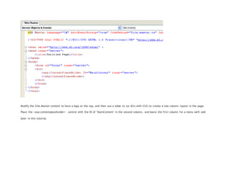Modify the Site.Master content to have a logo at the top, and then use a table to (or divs with CSS) to create a two column layout in the page.
Place the <asp:contentplaceholder> control with the ID of "MainContent" in the second column, and leave the first column for a menu we'll add
later in this tutorial.
 