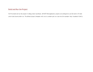Build and Run the Project
Hit F5 to build and run the project in debug mode. By default, ASP.NET Web Application projects are configured to use the built-in VS web-
server (aka Cassini) when run. The default project templates will run on a random port as a root site (for example: http://localhost:12345/):
 