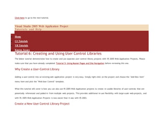 Click here to go to the next tutorial.
Visual Studio 2005 Web Application Project
Tut o r i a l s a nd He lp
 Home
 C# Tutorials
 VB Tutorials
 Known Issues
Tutorial 6: Creating and Using User Control Libraries
The below tutorial demonstrates how to create and use separate user-control library projects with VS 2005 Web Application Projects. Please
make sure that you have already completed Tutorial 5: Using Master Pages and Site Navigation before reviewing this one.
Why Create a User-Control Library
Adding a user-control into an existing web application project is very easy. Simply right-click on the project and choose the "Add New Item"
menu item and pick the "Web User Control" template.
What this tutorial will cover is how you can also use VS 2005 Web Application projects to create re-usable libraries of user-controls that are
potentially referenced and pulled-in from multiple web projects. This provides additional re-use flexibility with large-scale web-projects, and
with VS 2005 Web Application Projects is now easier than it was with VS 2003.
Create a New User Control Library Project
 