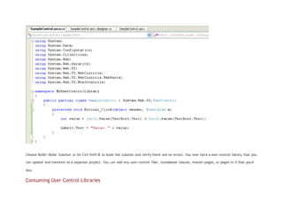 Choose Build->Build Solution or hit Ctrl-Shift-B to build the solution and verify there are no errors. You now have a user-control library that you
can update and maintain as a separate project. You can add any user-control files, standalone classes, master-pages, or pages in it that you'd
like.
Consuming User Control Libraries
 