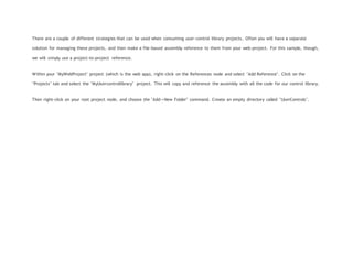 There are a couple of different strategies that can be used when consuming user-control library projects. Often you will have a separate
solution for managing these projects, and then make a file-based assembly reference to them from your web-project. For this sample, though,
we will simply use a project-to-project reference.
Within your "MyWebProject" project (which is the web app), right-click on the References node and select "Add Reference". Click on the
"Projects" tab and select the "MyUsercontrollibrary" project. This will copy and reference the assembly with all the code for our control library.
Then right-click on your root project node, and choose the "Add->New Folder" command. Create an empty directory called "UserControls".
 