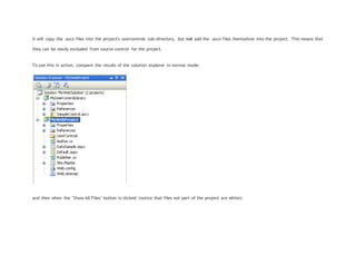 it will copy the .ascx files into the project's usercontrols sub-directory, but not add the .ascx files themselves into the project. This means that
they can be easily excluded from source-control for the project.
To see this in action, compare the results of the solution explorer in normal mode:
and then when the "Show All Files" button is clicked (notice that files not part of the project are white):
 