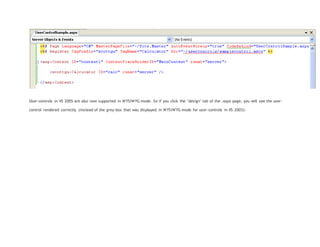 User-controls in VS 2005 are also now supported in WYSIWYG mode. So if you click the "design" tab of the .aspx page, you will see the user-
control rendered correctly (instead of the grey-box that was displayed in WYSIWYG mode for user-controls in VS 2003):
 