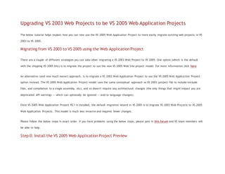 Upgrading VS 2003 Web Projects to be VS 2005 Web Application Projects
The below tutorial helps explain how you can now use the VS 2005 Web Application Project to more easily migrate existing web projects in VS
2003 to VS 2005.
Migrating from VS 2003 to VS 2005 using the Web Application Project
There are a couple of different strategies you can take when migrating a VS 2003 Web Project to VS 2005. One option (which is the default
with the shipping VS 2005 bits) is to migrate the project to use the new VS 2005 Web Site project model. For more information click here
An alternative (and now much easier) approach, is to migrate a VS 2003 Web Application Project to use the VS 2005 Web Application Project
option instead. The VS 2005 Web Application Project model uses the same conceptual approach as VS 2003 (project file to include/exclude
files, and compilation to a single assembly, etc), and so doesn't require any architectural changes (the only things that might impact you are
deprecated API warnings -- which can optionally be ignored -- and/or language changes).
Once VS 2005 Web Application Project RC1 is installed, the default migration wizard in VS 2005 is to migrate VS 2003 Web Projects to VS 2005
Web Application Projects. This model is much less invasive and requires fewer changes.
Please follow the below steps in exact order. If you have problems using the below steps, please post in this forum and VS team members will
be able to help.
Step 0: Install the VS 2005 Web Application Project Preview
 