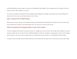 VS 2005 Web Application Project support is not built-into the shipping VS 2005 (although it will be included with the SP1 release). So the first
step (if you haven't done it already) is to install it.
You can learn more about it and install the release candidate build from here. After installing it, please spend a few minutes following the
tutorials on this site to test it out and learn the basics of how it works.
Step 1: Backup Your VS 2003 Projects
Please make sure to save a backup of your VS 2003 Web Projects and Solutions before attempting any of the below steps. There is the chance
that you might need to roll-back to the VS 2003 solution if you run into issues, or start over from any step.
Step 2: Copy Remote Frontpage Projects to your local machine
If you use Frontpage Server Extensions to access your project on a remote server, you will need to copy it locally before migration (if your web
projects run locally then you can skip this step). VS 2005 Web Application Projects do not support accessing projects remotly via the Frontpage
Server Extensions. If you do not copy the project locally first, migration will convert the project to a VS 2005 Web Site project instead.
To copy the remote site locally use the VS 2003 Copy Project menu command under the project menu. This will lauch the copy project dialog.
 