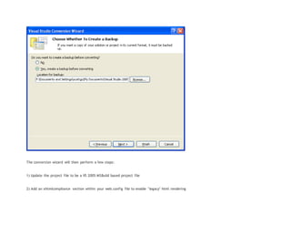 The conversion wizard will then perform a few steps:
1) Update the project file to be a VS 2005 MSBuild based project file
2) Add an xhtmlcompliance section within your web.config file to enable "legacy" html rendering
 