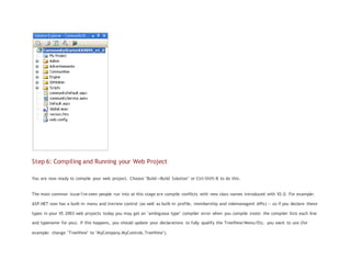 Step 6: Compiling and Running your Web Project
You are now ready to compile your web project. Choose "Build->Build Solution" or Ctrl-Shift-B to do this.
The most common issue I've seen people run into at this stage are compile conflicts with new class names introduced with V2.0. For example:
ASP.NET now has a built-in menu and treview control (as well as built-in profile, membership and rolemanagent APIs) -- so if you declare these
types in your VS 2003 web projects today you may get an "ambiguous type" compiler error when you compile (note: the compiler lists each line
and typename for you). If this happens, you should update your declarations to fully qualify the TreeView/Menu/Etc. you want to use (for
example: change "TreeView" to "MyCompany.MyControls.TreeView").
 