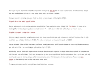 You may or may not also run into some API changes when moving to V2. This site lists the known set of breaking API or functionality changes
that were made between V1.1 and V2.0. You should consult this if you run into a problem.
Once your project is compiling clean, you should be able to run and debug in on IIS using ASP.NET 2.0.
Step 7: Run the Web Application
Run the application to verify that the application is working fine. Fix up any runtime issues that you find. This site lists the known set of
breaking API or functionality changes that were made between V1.1 and V2.0, and will be able to help if you run into any issues.
Step 8: Convert to Partial Classes
When you migrate your project using the above steps, none of your code-behind page code or classes are modified. This means that the code
should look (and work) just like it did in VS 2003. This makes it much easier to migrate existing code to VS 2005.
You can optionally choose to keep your code in this format. Doing so will require you to manually update the control field declarations within
your code-behind file -- but everything else will work just fine in VS 2005.
Alternatively, you can update your pages/controls to use the new partial-class support in VS 2005 to more cleanly organize the tool-generated
code from your code-behind logic. This is done by separating out your current code-behind files into two separate files -- one for your code and
event handlers, and the other a .designer.cs file that contains the control field declarations for the code-behind. Please review this
tutorial for more details on how this new code-behind model works.
To migrate your code to use this new model you should follow these two steps:
 