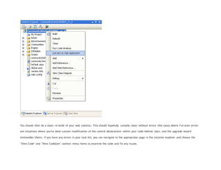You should then do a clean re-build of your web solution. This should hopefully compile clean without errors (the cases where I've seen errors
are situations where you've done custom modification of the control declarations within your code-behind class, and the upgrade wizard
mishandles them). If you have any errors in your task list, you can navigate to the appropriate page in the solution explorer and choose the
"View Code" and "View CodeGen" context menu items to examine the code and fix any issues.
 