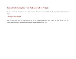 Tutorial 1: Building Your First Web Application Project
The below tutorial walks-through how to create, build and run your first web app using C# and the ASP.NET Web Application Project support in
VS 2005.
Creating a New Project
Select File->New Project within the Visual Studio 2005 IDE. This will bring up the New Project dialog. Click on the “Visual C#” node in the tree-
view on the left hand side of the dialog box and choose the "ASP.NET Web Application" icon:
 