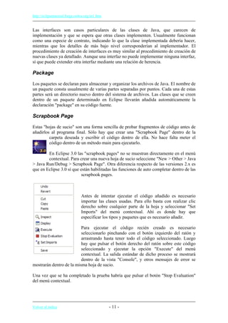 http://eclipsetutorial.forge.os4os.org/in1.htm
Las interfaces son casos particulares de las clases de Java, que carecen de
implementación y que se espera que otras clases implementen. Usualmente funcionan
como una especie de contrato, indicando lo que la clase implementada debería hacer,
mientras que los detalles de más bajo nivel corresponderían al implementador. El
procedimiento de creación de interfaces es muy similar al procedimiento de creación de
nuevas clases ya detallado. Aunque una interfaz no puede implementar ninguna interfaz,
sí que puede extender otra interfaz mediante una relación de herencia.
Package
Los paquetes se declaran para almacenar y organizar los archivos de Java. El nombre de
un paquete consta usualmente de varias partes separadas por puntos. Cada una de estas
partes será un directorio nuevo dentro del sistema de archivos. Las clases que se creen
dentro de un paquete determinado en Eclipse llevarán añadida automáticamente la
declaración "package" en su código fuente.
Scrapbook Page
Estas "hojas de sucio" son una forma sencilla de probar fragmentos de código antes de
añadirlos al programa final. Sólo hay que crear una "Scrapbook Page" dentro de la
carpeta deseada y escribir el código dentro de ella. No hace falta meter el
código dentro de un método main para ejecutarlo.
En Eclipse 3.0 las "scrapbook pages" no se muestran directamente en el menú
contextual. Para crear una nueva hoja de sucio seleccione "New > Other > Java
> Java Run/Debug > Scrapbook Page". Otra diferencia respecto de las versiones 2.x es
que en Eclipse 3.0 sí que están habilitadas las funciones de auto completar dentro de las
scrapbook pages.
Antes de intentar ejecutar el código añadido es necesario
importar las clases usadas. Para ello basta con realizar clic
derecho sobre cualquier parte de la hoja y seleccionar "Set
Imports" del menú contextual. Ahí es donde hay que
especificar los tipos y paquetes que es necesario añadir.
Para ejecutar el código recién creado es necesario
seleccionarlo pinchando con el botón izquierdo del ratón y
arrastrando hasta tener todo el código seleccionado. Luego
hay que pulsar el botón derecho del ratón sobre este código
seleccionado y ejecutar la opción "Execute" del menú
contextual. La salida estándar de dicho proceso se mostrará
dentro de la vista "Console", y otros mensajes de error se
mostrarán dentro de la misma hoja de sucio.
Una vez que se ha completado la prueba habría que pulsar el botón "Stop Evaluation"
del menú contextual.
Volver al índice - 11 -
 