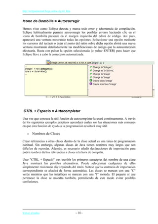 http://eclipsetutorial.forge.os4os.org/in1.htm
Icono de Bombilla = Autocorregir
Hemos visto como Eclipse detecta y marca todo error y advertencia de compilación.
Eclipse habitualmente permite autocorregir los posibles errores haciendo clic en el
icono de bombilla presente en el margen izquierdo del editor de código. Así pues,
aparecerá una ventana mostrando todas las opciones. Seleccionar una opción mediante
los cursores del teclado o dejar el punto del ratón sobre dicha opción abrirá una nueva
ventana mostrando detalladamente las modificaciones de código que la autocorrección
efectuaría. Basta con pulsar la opción seleccionada (o pulsar ENTER) para hacer que
Eclipse lleve a cabo la corrección automatizada.
CTRL + Espacio = Autocompletar
Una vez que conozca la útil función de autocompletar la usará continuamente. A través
de los siguientes ejemplos prácticos aprenderá cuales son las situaciones más comunes
en que esta función de ayuda a la programación resultará muy útil.
• Nombres de Clases
Crear referencias a otras clases dentro de la clase actual es una tarea de programación
habitual. Sin embargo, algunas clases de Java tienen nombres muy largos que son
difíciles de recordar. Además, es necesario añadir declaraciones de importación para
poder resolver dichas referencias a clases a la hora de compilar.
Usar "CTRL + Espacio" tras escribir los primeros caracteres del nombre de una clase
Java mostrará las posibles alternativas. Puede seleccionar cualquiera de ellas
simplemente realizando clic izquierdo del ratón. Nótese que la sentencia de importación
correspondiente se añadirá de forma automática. Las clases se marcan con una "C"
verde mientras que las interfaces se marcan con una "I" morada. El paquete al que
pertenece la clase se muestra también, permitiendo de este modo evitar posibles
confusiones.
Volver al índice - 14 -
 