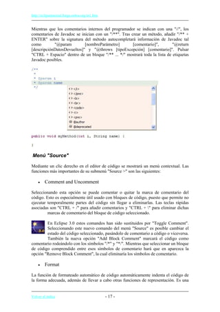 http://eclipsetutorial.forge.os4os.org/in1.htm
Mientras que los comentarios internos del programador se indican con una "//", los
comentarios de Javadoc se inician con un "/**". Tras crear un método, añadir "/** +
ENTER" sobre la signatura del método autocompletará información de Javadoc tal
como "@param [nombreParámetro] [comentario]", "@return
[descripciónDatosDevueltos]" y "@throws [tipoExcepción] [comentario]". Pulsar
"CTRL + Espacio" dentro de un bloque "/** ... */" mostrará toda la lista de etiquetas
Javadoc posibles.
Menú "Source"
Mediante un clic derecho en el editor de código se mostrará un menú contextual. Las
funciones más importantes de su submenú "Source >" son las siguientes:
• Comment and Uncomment
Seleccionando esta opción se puede comentar o quitar la marca de comentario del
código. Esto es especialmente útil usado con bloques de código, puesto que permite no
ejecutar temporalmente partes del código sin llegar a eliminarlas. Las teclas rápidas
asociadas son "CTRL + /" para añadir comentarios y "CTRL + " para eliminar dichas
marcas de comentario del bloque de código seleccionado.
En Eclipse 3.0 estos comandos han sido sustituidos por "Toggle Comment".
Seleccionando este nuevo comando del menú "Source" es posible cambiar el
estado del código seleccionado, pasándolo de comentario a código o viceversa.
También la nueva opción "Add Block Comment" marcará el código como
comentario rodeándolo con los símbolos "/*" y "*/". Mientras que seleccionar un bloque
de código comprendido entre esos símbolos de comentario hará que en aparezca la
opción "Remove Block Comment", la cual eliminaría los símbolos de comentario.
• Format
La función de formateado automático de código automáticamente indenta el código de
la forma adecuada, además de llevar a cabo otras funciones de representación. Es una
Volver al índice - 17 -
 