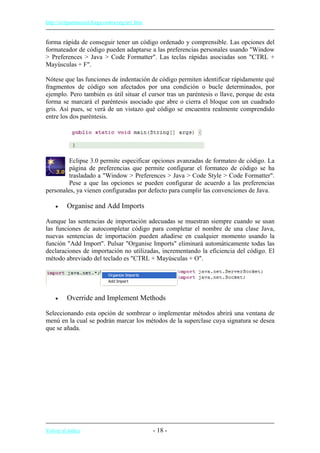 http://eclipsetutorial.forge.os4os.org/in1.htm
forma rápida de conseguir tener un código ordenado y comprensible. Las opciones del
formateador de código pueden adaptarse a las preferencias personales usando "Window
> Preferences > Java > Code Formatter". Las teclas rápidas asociadas son "CTRL +
Mayúsculas + F".
Nótese que las funciones de indentación de código permiten identificar rápidamente qué
fragmentos de código son afectados por una condición o bucle determinados, por
ejemplo. Pero también es útil situar el cursor tras un paréntesis o llave, porque de esta
forma se marcará el paréntesis asociado que abre o cierra el bloque con un cuadrado
gris. Así pues, se verá de un vistazo qué código se encuentra realmente comprendido
entre los dos paréntesis.
Eclipse 3.0 permite especificar opciones avanzadas de formateo de código. La
página de preferencias que permite configurar el formateo de código se ha
trasladado a "Window > Preferences > Java > Code Style > Code Formatter".
Pese a que las opciones se pueden configurar de acuerdo a las preferencias
personales, ya vienen configuradas por defecto para cumplir las convenciones de Java.
• Organise and Add Imports
Aunque las sentencias de importación adecuadas se muestran siempre cuando se usan
las funciones de autocompletar código para completar el nombre de una clase Java,
nuevas sentencias de importación pueden añadirse en cualquier momento usando la
función "Add Import". Pulsar "Organise Imports" eliminará automáticamente todas las
declaraciones de importación no utilizadas, incrementando la eficiencia del código. El
método abreviado del teclado es "CTRL + Mayúsculas + O".
• Override and Implement Methods
Seleccionando esta opción de sombrear o implementar métodos abrirá una ventana de
menú en la cual se podrán marcar los métodos de la superclase cuya signatura se desea
que se añada.
Volver al índice - 18 -
 