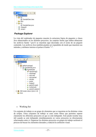 http://eclipsetutorial.forge.os4os.org/in1.htm
Package Explorer
La vista del explorador de paquetes muestra la estructura lógica de paquetes y clases
Java almacenados en los distintos proyectos. las carpetas fuente (que deben almacenar
los archivos fuente ".java") se muestran aquí decoradas con el icono de un paquete
contenido. Los archivos Java también pueden ser expandidos de modo que muestren sus
métodos y atributos internos al pulsar el botón "+".
• Working Set
Un conjunto de trabajo es un grupo de elementos que se muestran en las distintas vistas
de eclipse. Estos conjuntos de trabajo se usan como filtros que permiten separar
claramente los diferentes proyectos en que se está trabajando. Esto puede resultar muy
útil cuando se está trabajando simultáneamente en varios proyectos no directamente
relacionados entre sí. Organizar los distintos proyectos en grupos de trabajo acelerará el
proceso de buscar los elementos deseados y reducirá la confusión visual.
Volver al índice - 27 -
 