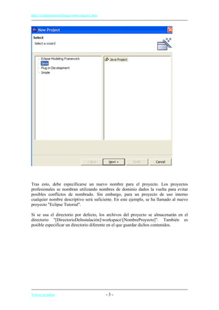 http://eclipsetutorial.forge.os4os.org/in1.htm
Tras esto, debe especificarse un nuevo nombre para el proyecto. Los proyectos
profesionales se nombran utilizando nombres de dominio dados la vuelta para evitar
posibles conflictos de nombrado. Sin embargo, para un proyecto de uso interno
cualquier nombre descriptivo será suficiente. En este ejemplo, se ha llamado al nuevo
proyecto "Eclipse Tutorial".
Si se usa el directorio por defecto, los archivos del proyecto se almacenarán en el
directorio "[DirectorioDeInstalación]workspace[NombreProyecto]". También es
posible especificar un directorio diferente en el que guardar dichos contenidos.
Volver al índice - 3 -
 