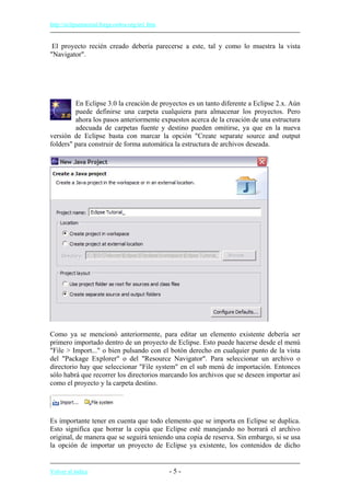 http://eclipsetutorial.forge.os4os.org/in1.htm
El proyecto recién creado debería parecerse a este, tal y como lo muestra la vista
"Navigator".
En Eclipse 3.0 la creación de proyectos es un tanto diferente a Eclipse 2.x. Aún
puede definirse una carpeta cualquiera para almacenar los proyectos. Pero
ahora los pasos anteriormente expuestos acerca de la creación de una estructura
adecuada de carpetas fuente y destino pueden omitirse, ya que en la nueva
versión de Eclipse basta con marcar la opción "Create separate source and output
folders" para construir de forma automática la estructura de archivos deseada.
Como ya se mencionó anteriormente, para editar un elemento existente debería ser
primero importado dentro de un proyecto de Eclipse. Esto puede hacerse desde el menú
"File > Import..." o bien pulsando con el botón derecho en cualquier punto de la vista
del "Package Explorer" o del "Resource Navigator". Para seleccionar un archivo o
directorio hay que seleccionar "File system" en el sub menú de importación. Entonces
sólo habrá que recorrer los directorios marcando los archivos que se deseen importar así
como el proyecto y la carpeta destino.
Es importante tener en cuenta que todo elemento que se importa en Eclipse se duplica.
Esto significa que borrar la copia que Eclipse esté manejando no borrará el archivo
original, de manera que se seguirá teniendo una copia de reserva. Sin embargo, si se usa
la opción de importar un proyecto de Eclipse ya existente, los contenidos de dicho
Volver al índice - 5 -
 