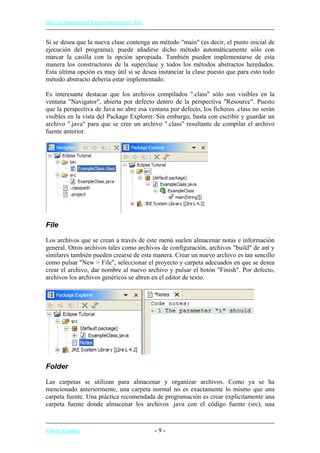http://eclipsetutorial.forge.os4os.org/in1.htm
Si se desea que la nueva clase contenga un método "main" (es decir, el punto inicial de
ejecución del programa), puede añadirse dicho método automáticamente sólo con
marcar la casilla con la opción apropiada. También pueden implementarse de esta
manera los constructores de la superclase y todos los métodos abstractos heredados.
Esta última opción es muy útil si se desea instanciar la clase puesto que para esto todo
método abstracto debería estar implementado.
Es interesante destacar que los archivos compilados ".class" sólo son visibles en la
ventana "Navigator", abierta por defecto dentro de la perspectiva "Resource". Puesto
que la perspectiva de Java no abre esa ventana por defecto, los ficheros .class no serán
visibles en la vista del Package Explorer. Sin embargo, basta con escribir y guardar un
archivo ".java" para que se cree un archivo ".class" resultante de compilar el archivo
fuente anterior.
File
Los archivos que se crean a través de este menú suelen almacenar notas e información
general. Otros archivos tales como archivos de configuración, archivos "build" de ant y
similares también pueden crearse de esta manera. Crear un nuevo archivo es tan sencillo
como pulsar "New > File", seleccionar el proyecto y carpeta adecuados en que se desea
crear el archivo, dar nombre al nuevo archivo y pulsar el botón "Finish". Por defecto,
archivos los archivos genéricos se abren en el editor de texto.
Folder
Las carpetas se utilizan para almacenar y organizar archivos. Como ya se ha
mencionado anteriormente, una carpeta normal no es exactamente lo mismo que una
carpeta fuente. Una práctica recomendada de programación es crear explícitamente una
carpeta fuente donde almacenar los archivos .java con el código fuente (src), una
Volver al índice - 9 -
 