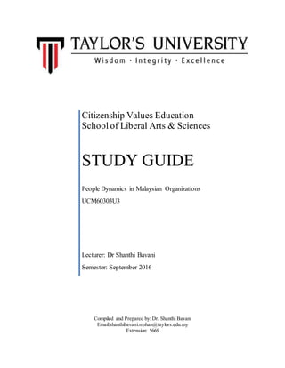 Compiled and Prepared by: Dr. Shanthi Bavani
Email:shanthibavani.mohan@taylors.edu.my
Extension: 5669
Citizenship Values Education
School of Liberal Arts & Sciences
STUDY GUIDE
People Dynamics in Malaysian Organizations
UCM60303U3
Lecturer: Dr Shanthi Bavani
Semester: September 2016
 
