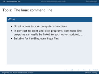 The Linux command line Writing and running Python code Next meetings
Tools: The linux command line
Why?
• Direct access to your computer’s functions
• In contrast to point-and-click programs, command line
programs can easily be linked to each other, scripted, . . .
• Suitable for handling even huge ﬁles
Big Data and Automated Content Analysis Damian Trilling
 