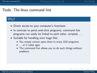 The Linux command line Writing and running Python code Next meetings
Tools: The linux command line
Why?
• Direct access to your computer’s functions
• In contrast to point-and-click programs, command line
programs can easily be linked to each other, scripted, . . .
• Suitable for handling even huge ﬁles
• You simply cannot open them in many GUI programs
• . . . or it takes ages
• The command line allows you to do such things without
problems
Big Data and Automated Content Analysis Damian Trilling
 