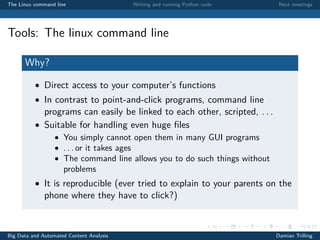 The Linux command line Writing and running Python code Next meetings
Tools: The linux command line
Why?
• Direct access to your computer’s functions
• In contrast to point-and-click programs, command line
programs can easily be linked to each other, scripted, . . .
• Suitable for handling even huge ﬁles
• You simply cannot open them in many GUI programs
• . . . or it takes ages
• The command line allows you to do such things without
problems
• It is reproducible (ever tried to explain to your parents on the
phone where they have to click?)
Big Data and Automated Content Analysis Damian Trilling
 