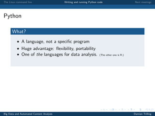 The Linux command line Writing and running Python code Next meetings
Python
What?
• A language, not a speciﬁc program
• Huge advantage: ﬂexibility, portability
• One of the languages for data analysis. (The other one is R.)
Big Data and Automated Content Analysis Damian Trilling
 