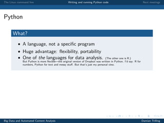 The Linux command line Writing and running Python code Next meetings
Python
What?
• A language, not a speciﬁc program
• Huge advantage: ﬂexibility, portability
• One of the languages for data analysis. (The other one is R.)
But Python is more ﬂexible—the original version of Dropbox was written in Python. I’d say: R for
numbers, Python for text and messy stuﬀ. But that’s just my personal view.
Big Data and Automated Content Analysis Damian Trilling
 