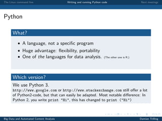 The Linux command line Writing and running Python code Next meetings
Python
What?
• A language, not a speciﬁc program
• Huge advantage: ﬂexibility, portability
• One of the languages for data analysis. (The other one is R.)
Which version?
We use Python 3.
http://www.google.com or http://www.stackexchange.com still oﬀer a lot
of Python2-code, but that can easily be adapted. Most notable diﬀerence: In
Python 2, you write print "Hi", this has changed to print ("Hi")
Big Data and Automated Content Analysis Damian Trilling
 
