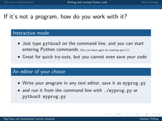 The Linux command line Writing and running Python code Next meetings
If it’s not a program, how do you work with it?
Interactive mode
• Just type python3 on the command line, and you can start
entering Python commands (You can leave again by entering quit())
• Great for quick try-outs, but you cannot even save your code
An editor of your choice
• Write your program in any text editor, save it as myprog.py
• and run it from the command line with ./myprog.py or
python3 myprog.py
Big Data and Automated Content Analysis Damian Trilling
 