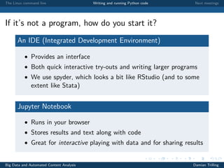 The Linux command line Writing and running Python code Next meetings
If it’s not a program, how do you start it?
An IDE (Integrated Development Environment)
• Provides an interface
• Both quick interactive try-outs and writing larger programs
• We use spyder, which looks a bit like RStudio (and to some
extent like Stata)
Jupyter Notebook
• Runs in your browser
• Stores results and text along with code
• Great for interactive playing with data and for sharing results
Big Data and Automated Content Analysis Damian Trilling
 