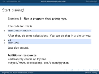 The Linux command line Writing and running Python code Next meetings
Start playing!
Exercises 1. Run a program that greets you.
The code for this is
1 print("Hello world")
After that, do some calculations. You can do that in a similar way:
1 a=2
2 print(a*3)
Just play around.
Additional ressources
Codecademy course on Python
https://www.codecademy.com/learn/python
Big Data and Automated Content Analysis Damian Trilling
 