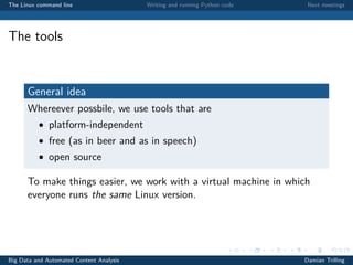 The Linux command line Writing and running Python code Next meetings
The tools
General idea
Whereever possbile, we use tools that are
• platform-independent
• free (as in beer and as in speech)
• open source
To make things easier, we work with a virtual machine in which
everyone runs the same Linux version.
Big Data and Automated Content Analysis Damian Trilling
 