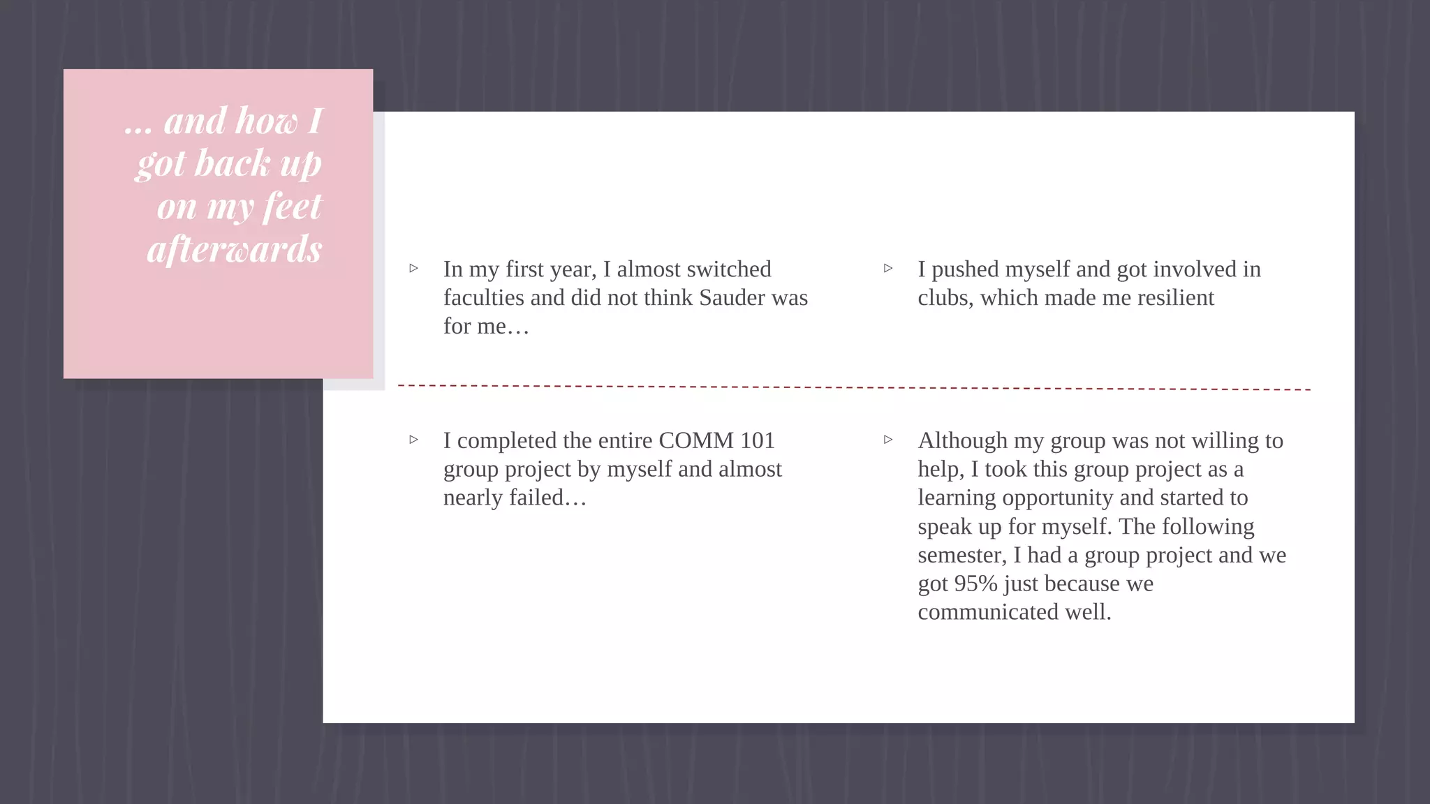 … and how I
got back up
on my feet
afterwards ▹ In my first year, I almost switched
faculties and did not think Sauder was
for me…
▹ I completed the entire COMM 101
group project by myself and almost
nearly failed…
▹ I pushed myself and got involved in
clubs, which made me resilient
▹ Although my group was not willing to
help, I took this group project as a
learning opportunity and started to
speak up for myself. The following
semester, I had a group project and we
got 95% just because we
communicated well.
 