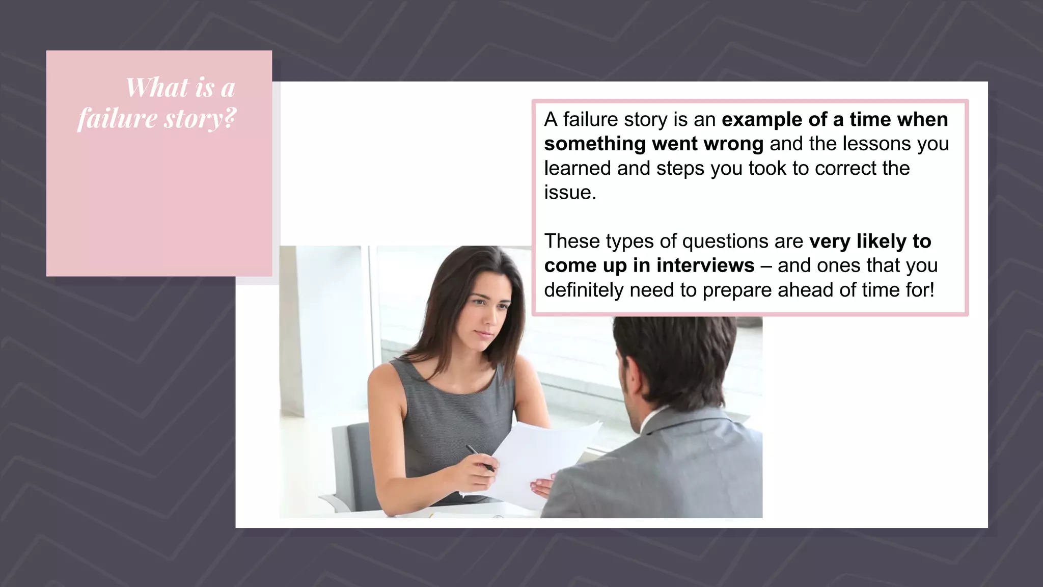 What is a
failure story? A failure story is an example of a time when
something went wrong and the lessons you
learned and steps you took to correct the
issue.
These types of questions are very likely to
come up in interviews – and ones that you
definitely need to prepare ahead of time for!
 