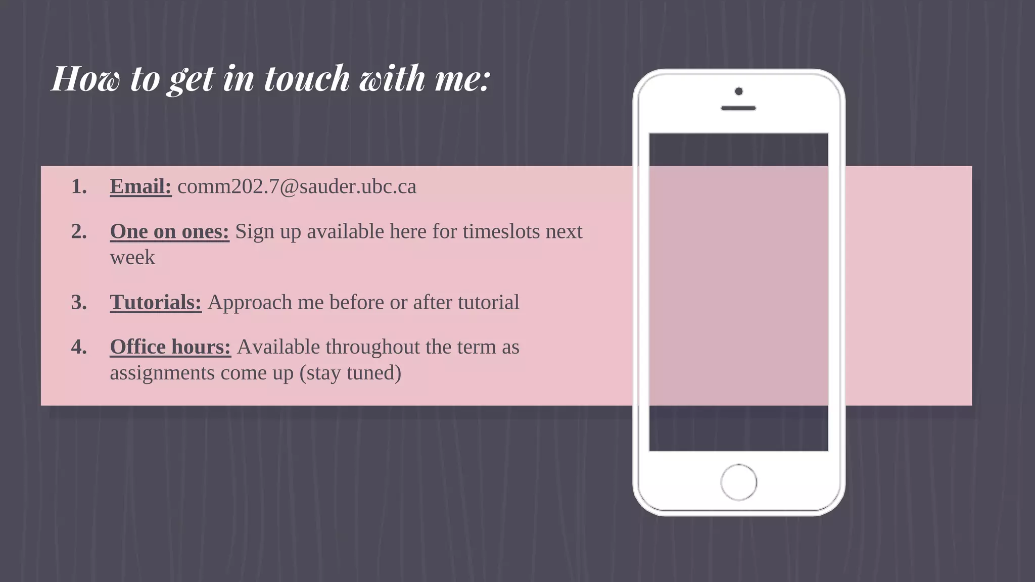 1. Email: comm202.7@sauder.ubc.ca
2. One on ones: Sign up available here for timeslots next
week
3. Tutorials: Approach me before or after tutorial
4. Office hours: Available throughout the term as
assignments come up (stay tuned)
How to get in touch with me:
 