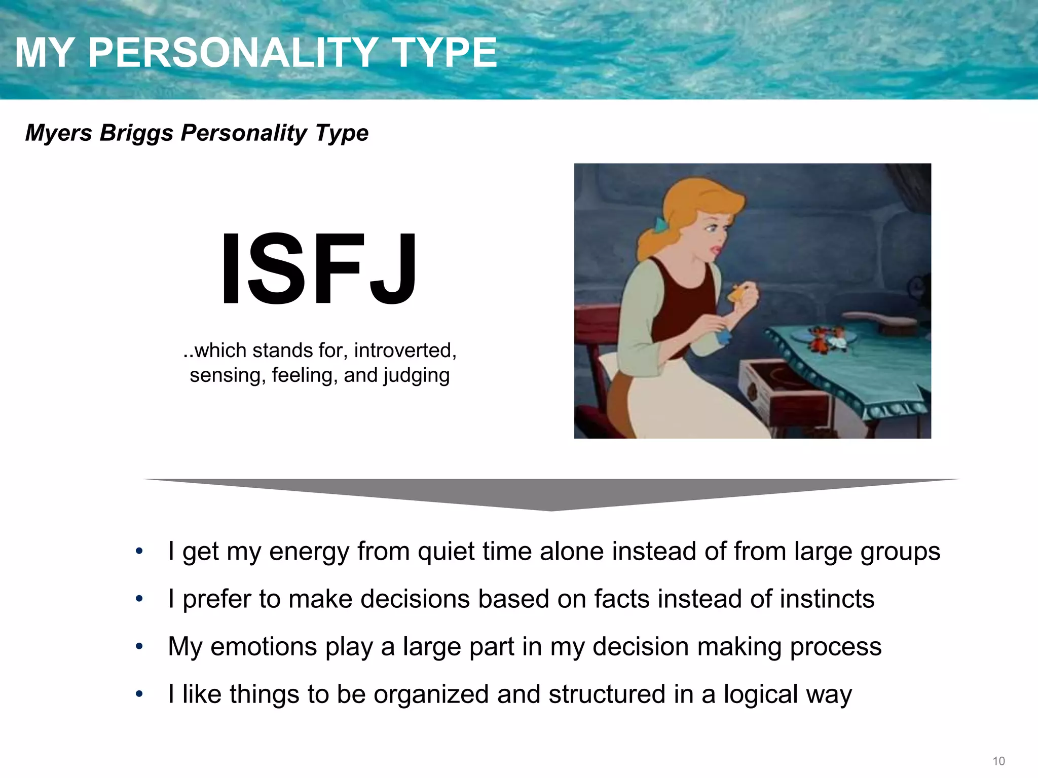 10
MY PERSONALITY TYPE
Myers Briggs Personality Type
ISFJ
..which stands for, introverted,
sensing, feeling, and judging
• I get my energy from quiet time alone instead of from large groups
• I prefer to make decisions based on facts instead of instincts
• My emotions play a large part in my decision making process
• I like things to be organized and structured in a logical way
 
