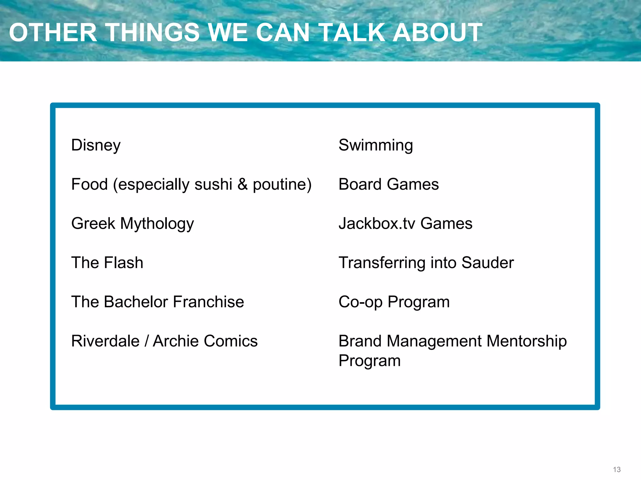 13
OTHER THINGS WE CAN TALK ABOUT
Disney
Food (especially sushi & poutine)
Greek Mythology
The Flash
The Bachelor Franchise
Riverdale / Archie Comics
Swimming
Board Games
Jackbox.tv Games
Transferring into Sauder
Co-op Program
Brand Management Mentorship
Program
 