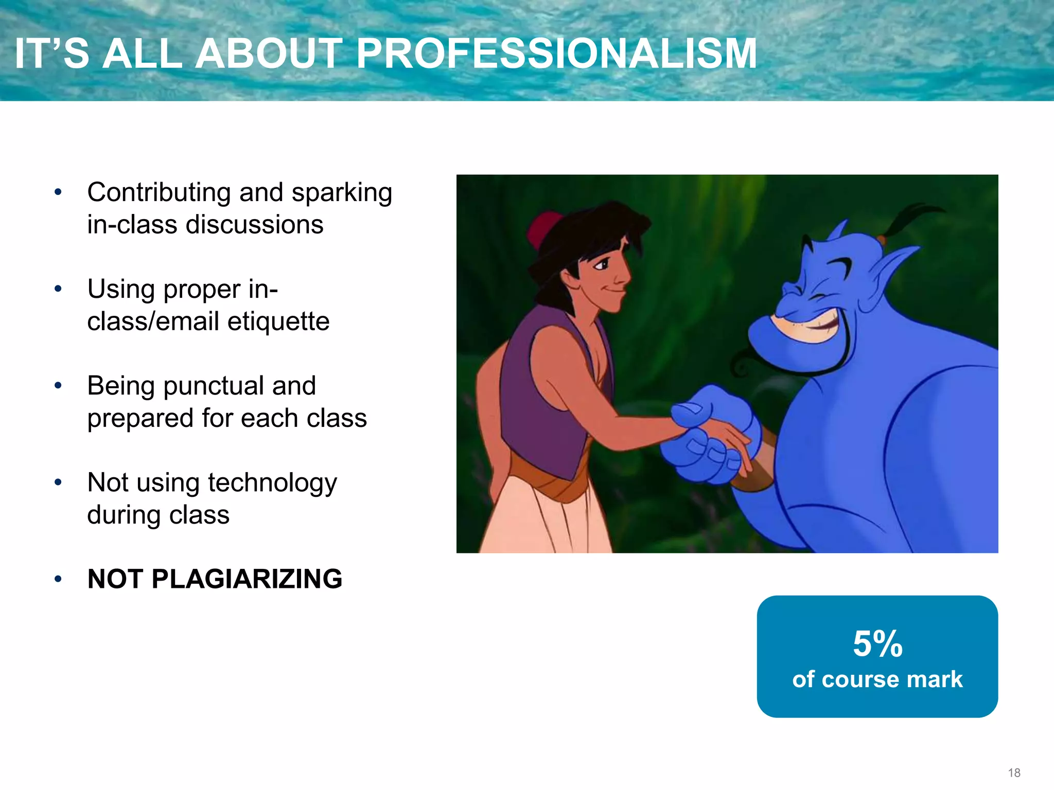 18
IT’S ALL ABOUT PROFESSIONALISM
• Contributing and sparking
in-class discussions
• Using proper in-
class/email etiquette
• Being punctual and
prepared for each class
• Not using technology
during class
• NOT PLAGIARIZING
5%
of course mark
 