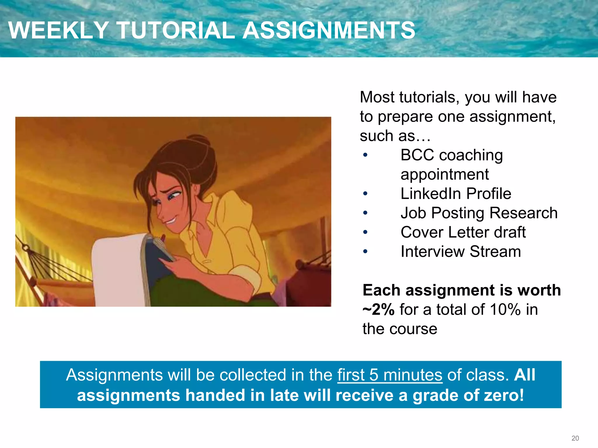 20
WEEKLY TUTORIAL ASSIGNMENTS
Most tutorials, you will have
to prepare one assignment,
such as…
• BCC coaching
appointment
• LinkedIn Profile
• Job Posting Research
• Cover Letter draft
• Interview Stream
Each assignment is worth
~2% for a total of 10% in
the course
Assignments will be collected in the first 5 minutes of class. All
assignments handed in late will receive a grade of zero!
 