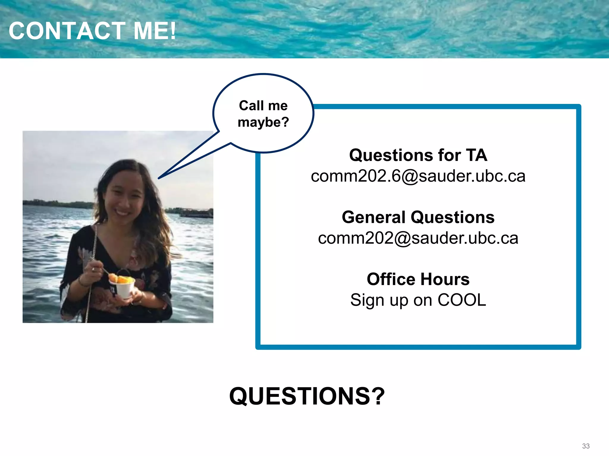 33
CONTACT ME!
Questions for TA
comm202.6@sauder.ubc.ca
General Questions
comm202@sauder.ubc.ca
Office Hours
Sign up on COOL
QUESTIONS?
Call me
maybe?
 