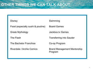 13
OTHER THINGS WE CAN TALK ABOUT
Disney
Food (especially sushi & poutine)
Greek Mythology
The Flash
The Bachelor Franchise
Riverdale / Archie Comics
Swimming
Board Games
Jackbox.tv Games
Transferring into Sauder
Co-op Program
Brand Management Mentorship
Program
 