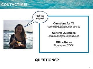 33
CONTACT ME!
Questions for TA
comm202.6@sauder.ubc.ca
General Questions
comm202@sauder.ubc.ca
Office Hours
Sign up on COOL
QUESTIONS?
Call me
maybe?
 