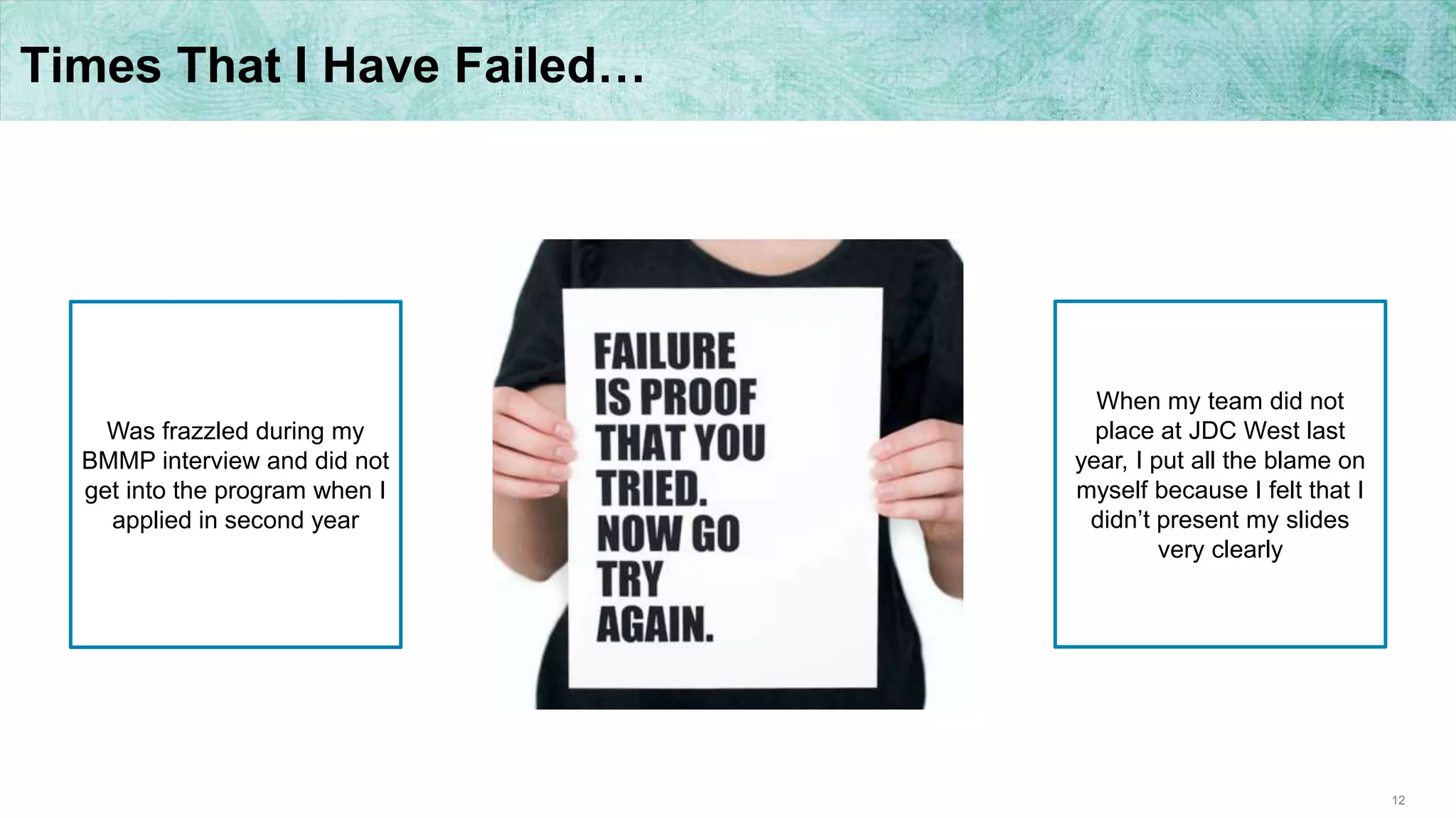 12
Times That I Have Failed…
When my team did not
place at JDC West last
year, I put all the blame on
myself because I felt that I
didn’t present my slides
very clearly
Was frazzled during my
BMMP interview and did not
get into the program when I
applied in second year
 