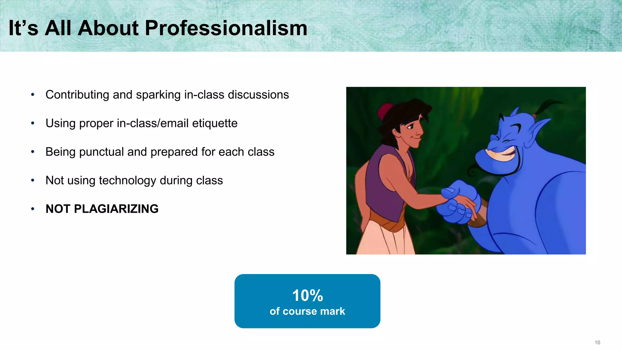 16
It’s All About Professionalism
• Contributing and sparking in-class discussions
• Using proper in-class/email etiquette
• Being punctual and prepared for each class
• Not using technology during class
• NOT PLAGIARIZING
10%
of course mark
 