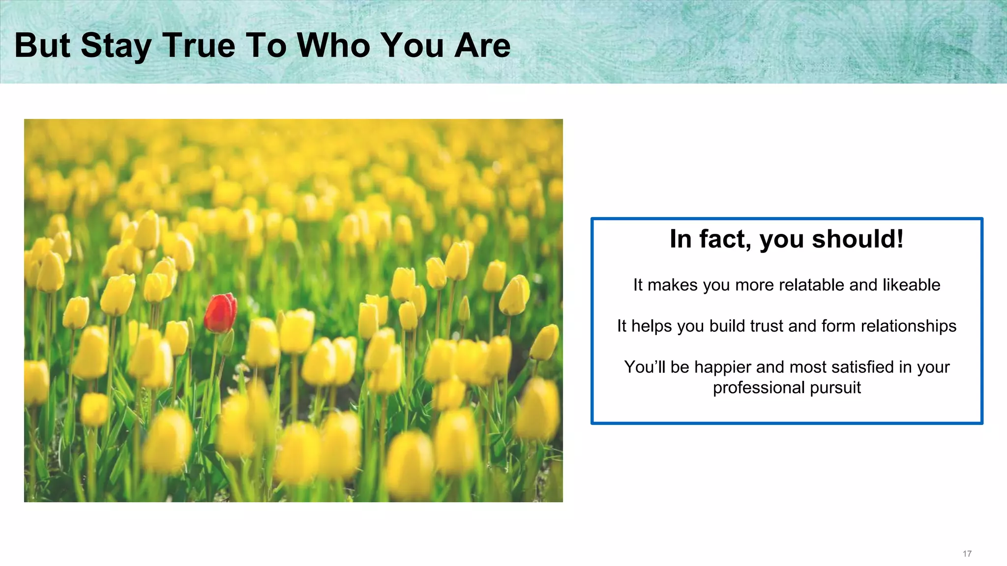 17
But Stay True To Who You Are
In fact, you should!
It makes you more relatable and likeable
It helps you build trust and form relationships
You’ll be happier and most satisfied in your
professional pursuit
 